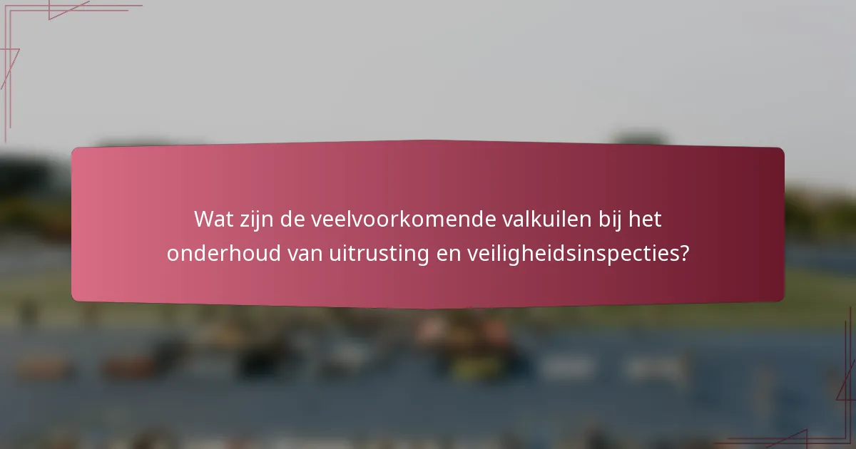 Wat zijn de veelvoorkomende valkuilen bij het onderhoud van uitrusting en veiligheidsinspecties?